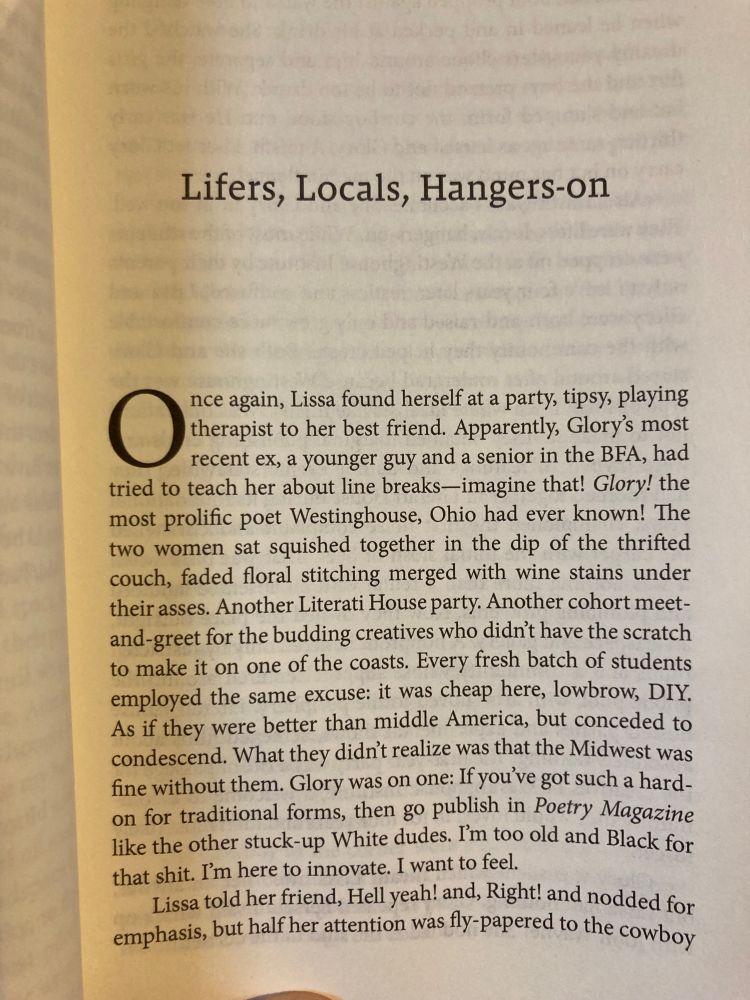 Lifers, Locals, Hangers-on

Once again, Lissa found herself at a party, tipsy, playing therapist to her best friend. Apparently, Glory's most recent ex, a younger guy and a senior in the BFA, had tried to teach her about line breaks--imagine that! Glory! the most prolific poet Westinghouse, Ohio had ever known! The two women sat squished together in the dip of the thrifted couch, faded floral stitching merged with wine stains under their asses. Another Literati House party. Another cohort meet-and-greet for the budding creatives who didn't have the scratch to make it on one of the coasts. Every fresh batch of students employed the same excuse: it was cheap here, lowbrow, DIY. As if they were better than middle America, but conceded to condescend. What they didn't realize was that the Midwest was fine without them. Glory was on one: If you've got such a hard. on for traditional forms, then go publish in Poetry Magazine like the other stuck-up White dudes. I'm too old and Black for that shit. I'm here to innovate. I want to feel.

Lissa told her friend, Hell yeah! and, Right! and nodded for emphasis, but half her attention was fly papered to the cowboy…