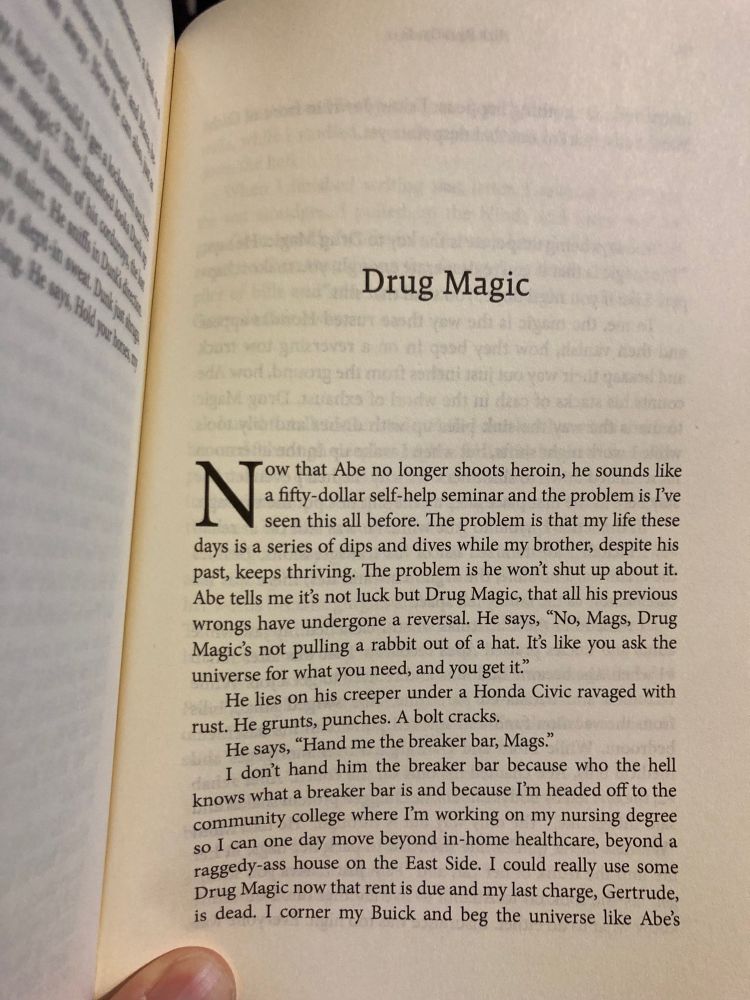 Drug Magic
Now that Abe no longer shoots heroin, he sounds like a fifty-dollar self-help and the problem is I’ve seen this all before. The problem is that my life these days is a series of dips and dives while my brother, despite his past, keeps thriving. The problem is he won't shut up about it.
Abe tells me it's not luck but Drug Magic, that all his previous wrongs have undergone a reversal. He says, "No, Mags, Drug Magic's not pulling a rabbit out of a hat. Its like you ask the universe for what you need, and you get it."
He lies on his creeper under a Honda Civic ravaged with rust. He grunts, punches. A bolt cracks.
He says, "Hand me the breaker bar, Mags."
I don't hand him the breaker bar because who the hell knows what a breaker bar is and because I'm headed off to the community college where I'm working on my nursing degree so I can one day move beyond in-home healthcare, beyond a raggedy-ass house on the East Side. I could really use some Drug Magic now that rent is due and my last charge, Gertrude, is dead. I corner my Buick and beg the universe like Abe's