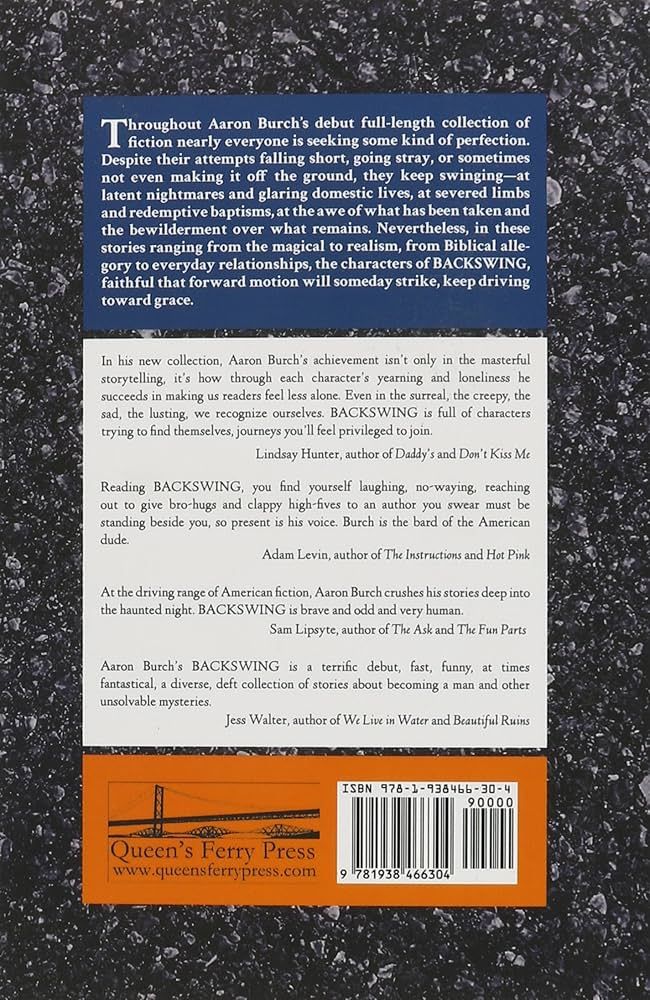 back cover of BACKSWING, with blurbs:

Throughout Aaron Burch’s debut full-length collection of fiction nearly everyone is seeking some kind of perfection. Despite their attempts falling short, going stray, or sometimes not even making it off the ground, they keep swinging—at latent nightmares and glaring domestic lives, at severed limbs and redemptive baptisms, at the awe of what has been taken and the bewilderment over what remains. Nevertheless, in these stories ranging from the magical to realism, from Biblical allegory to everyday relationships, the characters of Backswing, faithful that forward motion will someday strike, keep driving toward grace.


"Reading Backswing, you find yourself laughing, no–waying, reaching out to give bro–hugs and clappy high–fives to an author you swear must be standing beside you, so present is his voice. Burch is the bard of the American dude."
—Adam Levin, author of The Instructions and Hot Pink

"Aaron Burch’s Backswing is a terrific debut, fast, funny, at times fantastical, a diverse, deft collection of stories about becoming a man and other unsolvable mysteries."
—Jess Walter, author of We Live in Water and Beautiful Ruins

"In his new collection, Aaron Burch’s achievement isn’t only in the masterful storytelling, it’s how through each character’s yearning and loneliness he succeeds in making us readers feel less alone. Even in the surreal, the creepy, the sad, the lusting, we recognize ourselves. Backswing is full of characters trying to find themselves, journeys you’ll feel privileged to join."
—Lindsay Hunter, author of Daddy’s and Don’t Kiss Me

"At the driving range of American fiction, Aaron Burch crushes his stories deep into the haunted night. Backswing is brave and odd and very human."
—Sam Lipsyte, author of The Subject Steve and The Fun Parts