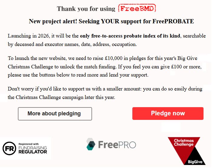 Image: Screen grab showing pop-up message on the FreeBMD website. Text as follows: 
Thank you for using FreeBMD. 
New project alert! Seeking YOUR support for FreeProbate! 
Launching in 2026, it will be the only free-to-access probate index of its kind, searchable by deceased and executor names, date, address, occupation. 
To launch the new website, we need to raise £10,000 in pledges for this year's Big Give Christmas challenge to unlock the match funding. If you feel you can give £100 or more, please use the buttons below to read more and lend your support.
Don't worry if you'd like to support us with a smaller amount: you can do so easily during the Christmas Challenge campaign later this year.
[Button:] More about pledging. [Button:] Pledge now.