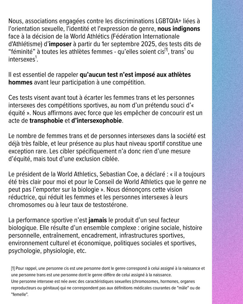 Nous, associations engagées contre les discriminations LGBTQIA+ liées à l'orientation sexuelle, l'identité et l'expression de genre, nous indignons face à la décision de la World Athlétics (Fédération Internationale d'Athlétisme) d’imposer à partir du 1er septembre 2025, des tests dits de “féminité” à toutes les athlètes femmes - qu’elles soient cis , trans1 ou intersexes1.
Il est essentiel de rappeler qu’aucun test n’est imposé aux athlètes hommes avant leur participation à une compétition.

Ces tests visent avant tout à écarter les femmes trans et les personnes intersexes des compétitions sportives, au nom d’un prétendu souci d’« équité ». Nous affirmons avec force que les empêcher de concourir est un acte de transphobie et d’intersexophobie.

Le nombre de femmes trans et de personnes intersexes dans la société est déjà très faible, et leur présence au plus haut niveau sportif constitue une exception rare. Les cibler spécifiquement n’a donc rien d’une mesure d’équité, mais tout d’une exclusion ciblée.

Le président de la World Athletics, Sebastian Coe, a déclaré : « il a toujours été très clair pour moi et pour le Conseil de World Athletics que le genre ne peut pas l’emporter sur la biologie ». Nous dénonçons cette vision réductrice, qui réduit les femmes et les personnes intersexes à leurs chromosomes ou à leur taux de testostérone.

La performance sportive n’est jamais le produit d’un seul facteur biologique. Elle résulte d’un ensemble complexe : origine sociale, histoire personnelle, entraînement, encadrement, infrastructures sportives, environnement culturel et économique, politiques sociales et sportives, psychologie, physiologie, etc.
