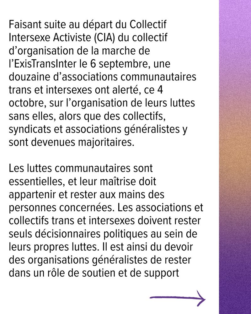 Faisant suite au départ du Collectif Intersexe Activiste (CIA) du collectif d’organisation de la marche de l’ExisTransInter le 6 septembre, une douzaine d’associations communautaires trans et intersexes ont alerté, ce 4 octobre, sur l’organisation de leurs luttes sans elles, alors que des collectifs, syndicats et associations généralistes y sont devenues majoritaires. 

Les luttes communautaires sont essentielles, et leur maîtrise doit appartenir et rester aux mains des personnes concernées. Les associations et collectifs trans et intersexes doivent rester seuls décisionnaires politiques au sein de leurs propres luttes. Il est ainsi du devoir des organisations généralistes de rester dans un rôle de soutien et de support.