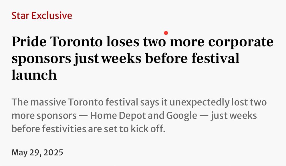 Headline in the Toronto Star: 

Star Exclusive
Pride Toronto loses two more corporate sponsors just weeks before festival launch
The massive Toronto festival says it unexpectedly lost two more sponsors — Home Depot and Google — just weeks before festivities are set to kick off.