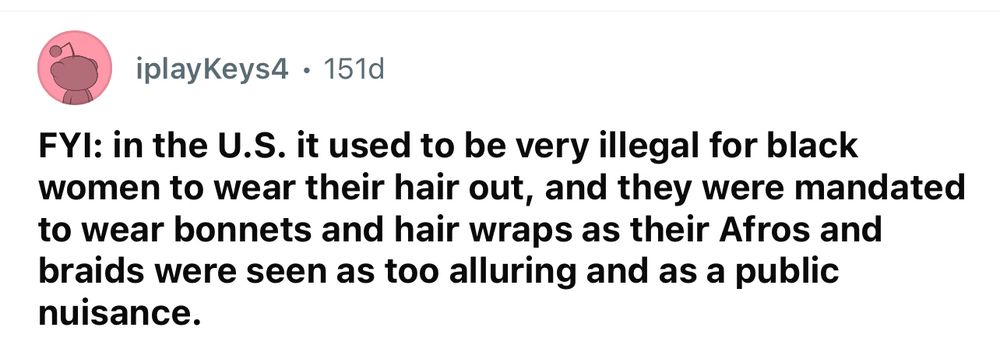 FYI: in the U.S. it used to be very illegal for black women to wear their hair out, and they were mandated to wear bonnets and hair wraps as their Afros and braids were seen as too alluring and as a public nuisance.