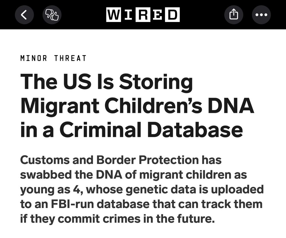 From WIRED magazine. The US Is Storing Migrant Children's DNA in a Criminal Database Customs and Border Protection has swabbed the DNA of migrant children as young as 4, whose genetic data is uploaded to an FBI-run database that can track them if they commit crimes in the future.