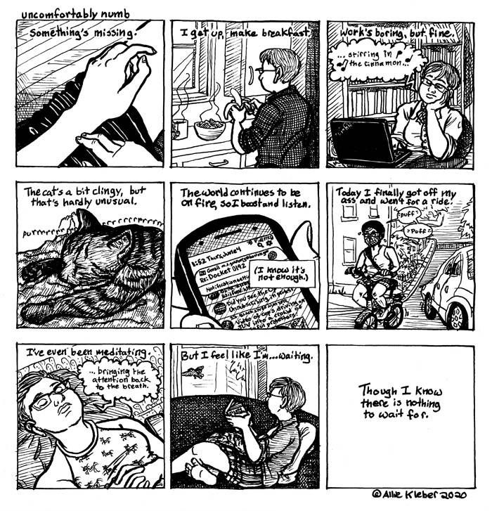 A nine-panel black-and-white comic strip titled "uncomfortably numb," credited to Allie Kleber in 2020.

Panel 1: Depicts someone's pale-skinned hands and part of their lap; two fingers of their right hand are brushing against their bare left wrist.
Caption: Something's missing.

Panel 2: shows a white person with short hair and glasses facing away, standing at a kitchen counter and peeling a banana, with a steaming mug and bowl of something on the counter in front of them.
Caption: I get up, make breakfast.

Panel 3: The same person (wearing a different shirt) sits with their chin in their hand in front of a black laptop against a backdrop of book cases. They have a thought bubble with music notes and a Sarah Bareilles lyric" "... stirring in the cinnamon ..."
Caption: Work's boring, but fine.

Panel 4: A purring tabby cat sprawled on a blanket; feet are sticking out further back in the image.
Caption: The cat's a bit clingy, but that's hardly unusual.

Panel 5: Close-up on part of a phone being held in a pale hand, reading "1:52  Thurs, June 4" at the top and showing a social media feed and an email notification at the top.
Caption: The world continues to be on fire, so I boost and listen.
Sub-caption: (I know it's not enough.)

Panel 6: Shows the person riding a bike up a hill while wearing a face mask and looking over at a car next to them; word balloons read "puff" "puff"
Caption: Today I finally got off my ass and went for a ride.

Panel 7: The person is lying on their back, head on a pillow and eyes closed, wearing Airpods from which a word bubble emerges: "... bringing the attention back to the breath."
Caption: I've even been meditating.

Panel 8: The person sitting sideways on a couch with a book, looking up and out a window where a bird is flying past.
Caption: But I feel like I'm ... waiting.

Panel 9: A white blank with just the caption in the middle.
Caption: Though I know there is nothing to wait for.