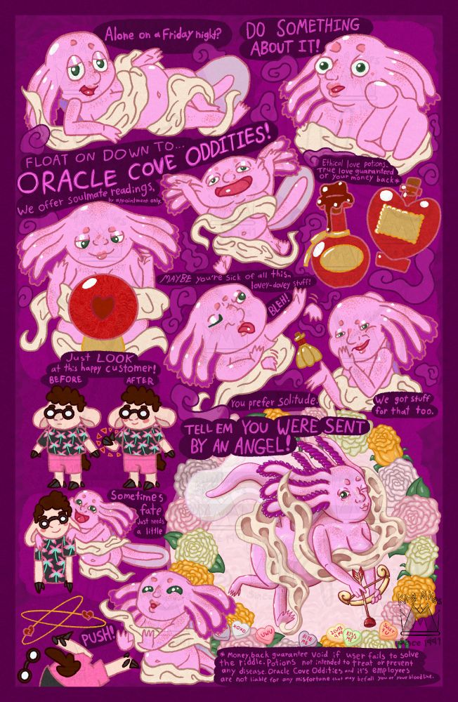 A digitally drawn comic. It features a chubby pink anthropomorphic axolotl named Angel, wearing a sheet. Purple incense smoke is swirling all around them. They are speaking directly to the reader, saying,

“Alone on a Friday night?”
They are relaxed and laying down.
This is a reference to a Sonic the Hedgehog meme.

“Do something about it.”
They are pointing at you in a pose that is a reference to the cartoon Smiling friends.

“Float on down to,
Oracle Cove Oddities.”

“We offer soulmate readings,
by appointment only.”
They are looking into a crystal ball with a cute heart in it.

“Ethical love potions. True love guaranteed* or your money back.”
Several potions with a heart and love theme are shown.

“Maybe you’re sick of all this lovey-dovey stuff. 
Bleh.
You prefer solitude.”
They shoo the incense smoke away and stick out their tongue.

“We have potions for that too.”
They cover their mouth when they say this in a sneaky way and hold up a potion that is shaped like a garlic, with a small skull on the label.

“Just look at this happy customer.
Before After.” Angel pauses.

In the before panel, a sheep named Cornelius is standing with a blank expression, wearing a tropical shirt and shorts. In the after panel, the only difference is he is giving a thumbs up and smiling.

Angel grabs his shoulders and continues, 
“Sometimes fate just needs a little,
PUSH!” Angel pushes him down comically, as broken hearts spin around him in a dizzy.


“Tell em you were sent by an Angel~”
Angel surrounded by roses. They are holding a golden bow with an arrow that is a suction cup and making a puckered lip kissy face.
 
In small difficult to read print is the following,
“*Money back guarantee void if user fails to solve the riddle.
 Potions are not intended to treat or prevent any disease.
Oracle Cove Oddities and its employees are not liable for any misfortune or curses that may befall you or your bloodline.”