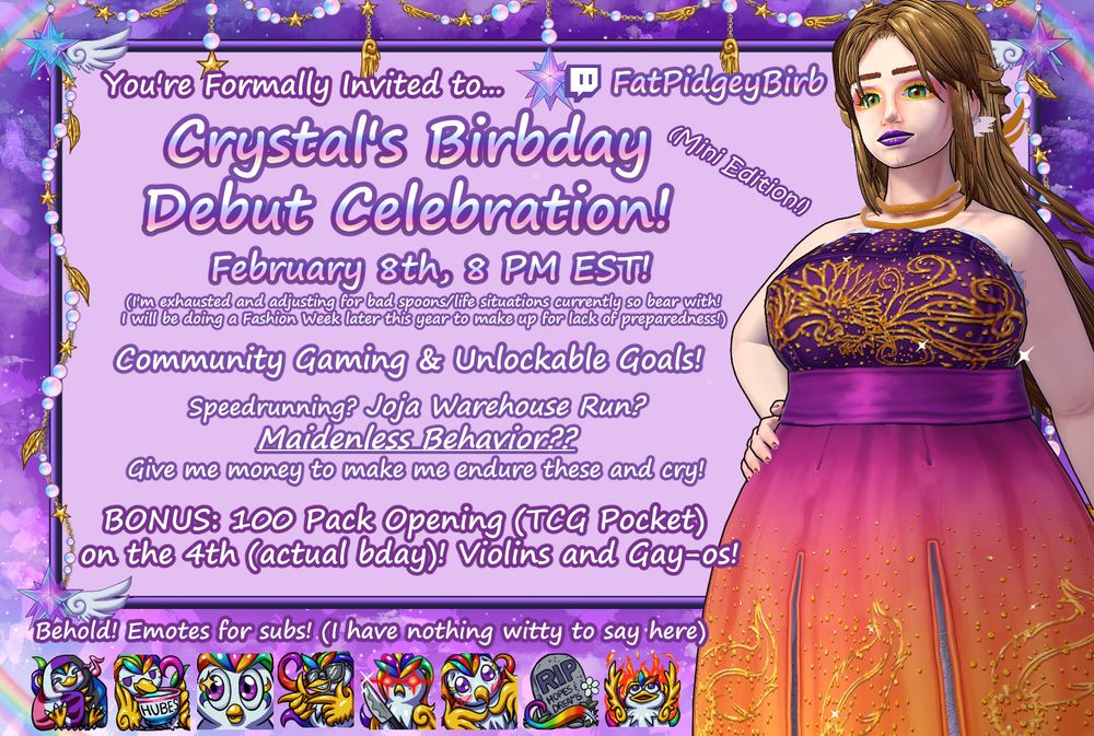 A purple infographic with a vtuber in a sunset-colored dress with a phoenix embroidered into it. It reads top to bottom, left to right: you're formally invited to... (Twitch Symbol) FatPidgeyBirb Crystal's Birbday Debut Celebration! (Mini Edition!) February 8th, 8 PM EST (I'm exhausted and adjusting for bad spoons/life situations currently so bear with! I will be doing a Fashion Week later this year to make up for lack of preparedness!) Community Gaming & Unlockable Goals! Speedrunning? Joja Warehouse Run? Maidenless Behavior?? Give me money to make me endure these and cry! Bonus: 100 Pack opening (TCG Pocket) on the 4th (actual bday!) Violins and Gay-os! Behold! Emotes for subs! (I have nothing witty to say here). There's a line of emojis of a white bird with rainbow crest feathers for various emotions including: comfy, sipping from a cup of hubes, eye sparkle, fingerguns, holding a knife, pressing fingers together, a gravestone, and fire/elmo rise meme.