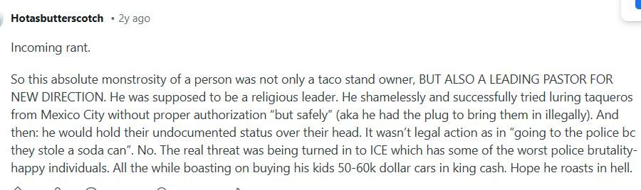 October 16, 2022 reddit post by Hotasbutterscotch:
Incoming rant.
So this absolute monstrosity of a person was not only a taco stand owner, BUT ALSO A LEADING PASTOR FOR NEW DIRECTION. He was supposed to be a religious leader. He shamelessly and successfully tried luring taqueros from Mexico City without proper authorization “but safely” (aka he had the plug to bring them in illegally). And then: he would hold their undocumented status over their head. It wasn’t legal action as in “going to the police bc they stole a soda can”. No. The real threat was being turned in to ICE which has some of the worst police brutality- happy individuals. All the while boasting on buying his kids 50-60k dollar cars in king cash. Hope he roasts in hell.
