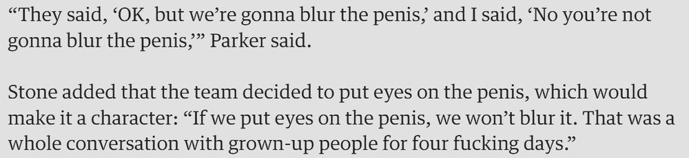 “They said, ‘OK, but we’re gonna blur the penis,’ and I said, ‘No you’re not gonna blur the penis,’” Parker said. Stone added that the team decided to put eyes on the penis, which would make it a character: “If we put eyes on the penis, we won’t blur it. That was a whole conversation with grown-up people for four fucking days.”