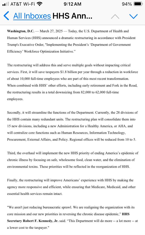Washington, D.C. — March 27, 2025 — Today, the U.S. Department of Health and Human Services (HHS) announced a dramatic restructuring in accordance with President Trump's Executive Order, "Implementing the President’s ‘Department of Government Efficiency’ Workforce Optimization Initiative.”  
 
The restructuring will address this and serve multiple goals without impacting critical services. First, it will save taxpayers $1.8 billion per year through a reduction in workforce of about 10,000 full-time employees who are part of this most recent transformation. When combined with HHS’ other efforts, including early retirement and Fork in the Road, the restructuring results in a total downsizing from 82,000 to 62,000 full-time employees.   
 
Secondly, it will streamline the functions of the Department. Currently, the 28 divisions of the HHS contain many redundant units. The restructuring plan will consolidate them into 15 new divisions, including a new Administration for a Healthy America, or AHA, and will centralize core functions such as Human Resources, Information Technology, Procurement, External Affairs, and Policy. Regional offices will be reduced from 10 to 5. 
 
Third, the overhaul will implement the new HHS priority of ending America’s epidemic of chronic illness by focusing on safe, wholesome food, clean water, and the elimination of environmental toxins. These priorities will be reflected in the reorganization of HHS.  
 
Finally, the restructuring will improve Americans’ experience with HHS by making the agency more responsive and efficient, while ensuring that Medicare, Medicaid, and other essential health services remain intact. 