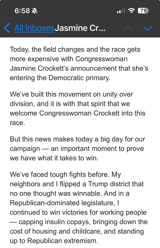 Today, the field changes and the race gets more expensive with Congresswoman Jasmine Crockett’s announcement that she’s entering the Democratic primary.

We’ve built this movement on unity over division, and it is with that spirit that we welcome Congresswoman Crockett into this race.

But this news makes today a big day for our campaign — an important moment to prove we have what it takes to win.