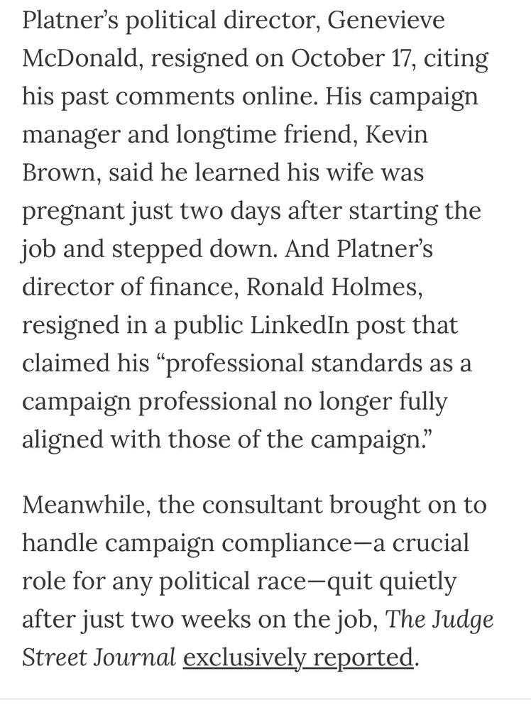 Platner’s political director, Genevieve McDonald, resigned on October 17, citing his past comments online. His campaign manager and longtime friend, Kevin Brown, said he learned his wife was pregnant just two days after starting the job and stepped down. And Platner’s director of finance, Ronald Holmes, resigned in a public LinkedIn post that claimed his “professional standards as a campaign professional no longer fully aligned with those of the campaign.”
Meanwhile, the consultant brought on to handle campaign compliance—a crucial role for any political race—quit quietly after just two weeks on the job,