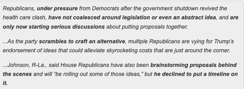 Republicans, under pressure from Democrats after the government shutdown revived the health care clash, have not coalesced around legislation or even an abstract idea, and are only now starting serious discussions about putting proposals together.

...As the party scrambles to craft an alternative, multiple Republicans are vying for Trump’s endorsement of ideas that could alleviate skyrocketing costs that are just around the corner.

...Johnson, R-La., said House Republicans have also been brainstorming proposals behind the scenes and will “be rolling out some of those ideas,” but he declined to put a timeline on it.

