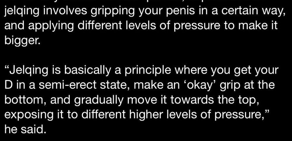 "Jelquing involves gripping your penis in a certain way, and applying different levels of pressure to make it bigger.

"...you get your D in a semi-erect state, make an "okay" grip at the bottom and gradually move it towards the top, exposing it to different higher levels of pressure," he said.