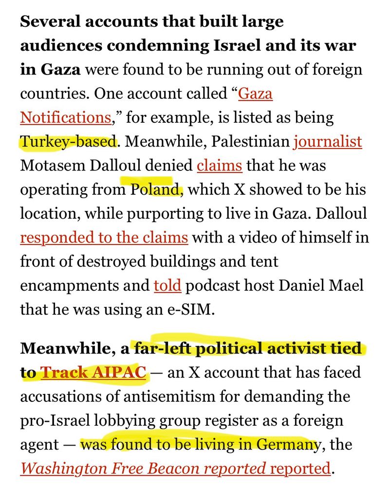 Several accounts that built large audiences condemning Israel and its war in Gaza were found to be running out of foreign countries. One account called “Gaza Notifications,” for example, is listed as being Turkey-based. Meanwhile, Palestinian journalist Motasem Dalloul denied claims that he was operating from Poland, which X showed to be his location, while purporting to live in Gaza. Dalloul responded to the claims with a video of himself in front of destroyed buildings and tent encampments and told podcast host Daniel Mael that he was using an e-SIM.

Meanwhile, a far-left political activist tied to Track AIPAC — an X account that has faced accusations of antisemitism for demanding the pro-Israel lobbying group register as a foreign agent — was found to be living in Germany, the Washington Free Beacon reported reported.