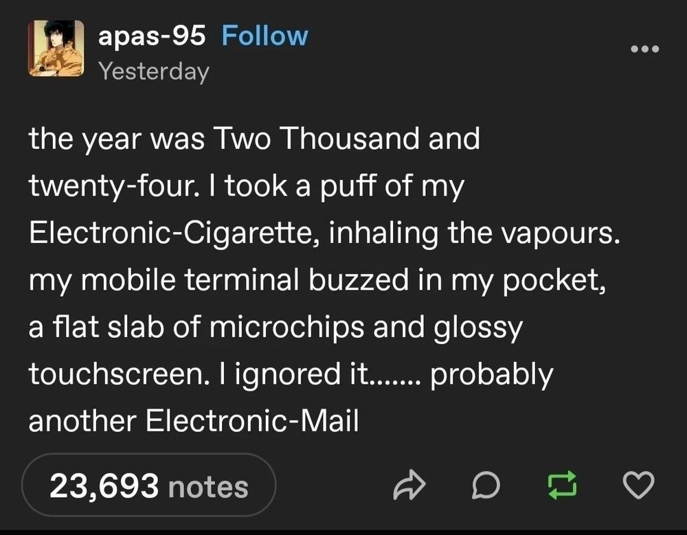 tumblr screencap

apas-95

the year was Two Thousand and twenty-four. i took a puff of my Electronic-Cigarette, inhaling the vapours. my mobile terminal buzzed in my pocket, a flat slab of microchips and glossy touchscreen. i ignored it....... probably another Electronic-Mail