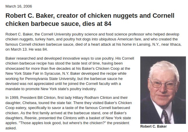 Robert C. Baker, creator of chicken nuggets and Cornell chicken barbecue sauce, dies at 84

Robert C. Baker, the Cornell University poultry science and food science professor who helped develop chicken nuggets, turkey ham, and poultry hot dogs into ubiquitous American fare, and who created the famous Cornell chicken barbecue sauce, died of a heart attack at his home in Lansing, N.Y., near Ithaca, on March 13. He was 84.
Robert C. Baker
Robert C. Baker

Baker researched and developed innovative ways to use poultry. His Cornell chicken barbecue recipe has stood the taste test of time, having been showcased for more than five decades at his Baker's Chicken Coop at the New York State Fair in Syracuse, N.Y. Baker developed the recipe while working for Pennsylvania State University, but the barbecue sauce he devised was not appreciated until he joined the Cornell faculty with a mandate to promote New York state's poultry industry.

In 1999, President Bill Clinton, first lady Hillary Rodham Clinton and their daughter, Chelsea, toured the state fair. There they visited Baker's Chicken Coop eatery, specifically to savor a taste of the famous Cornell barbecued chicken. As the first family arrived at the barbecue stand, one of Baker's daughters, Reenie, presented the Clintons with a basket of New York state apples. "Those apples look good, but where's the chicken?" the president asked. 