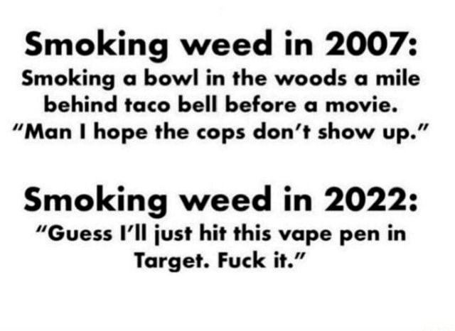 Smoking weed in 2007: Smoking a bowl in the woods a mile behind taco bell before a movie. “Man I hope the cops don’t show up.” 

Smoking weed in 2022: “Guess I'll just hit this vape pen in Target. Fuck it.” 
