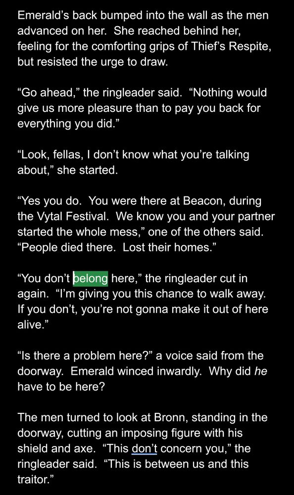 Emerald’s back bumped into the wall as the men advanced on her.  She reached behind her, feeling for the comforting grips of Thief’s Respite, but resisted the urge to draw.

“Go ahead,” the ringleader said.  “Nothing would give us more pleasure than to pay you back for everything you did.”

“Look, fellas, I don’t know what you’re talking about,” she started.

“Yes you do.  You were there at Beacon, during the Vytal Festival.  We know you and your partner started the whole mess,” one of the others said.  “People died there.  Lost their homes.”

“You don’t belong here,” the ringleader cut in again.  “I’m giving you this chance to walk away.  If you don’t, you’re not gonna make it out of here alive.”

“Is there a problem here?” a voice said from the doorway.  Emerald winced inwardly.  Why did he have to be here?

The men turned to look at Bronn, standing in the doorway, cutting an imposing figure with his shield and axe.  “This don’t concern you,” the ringleader said.  “This is between us and this traitor.”

