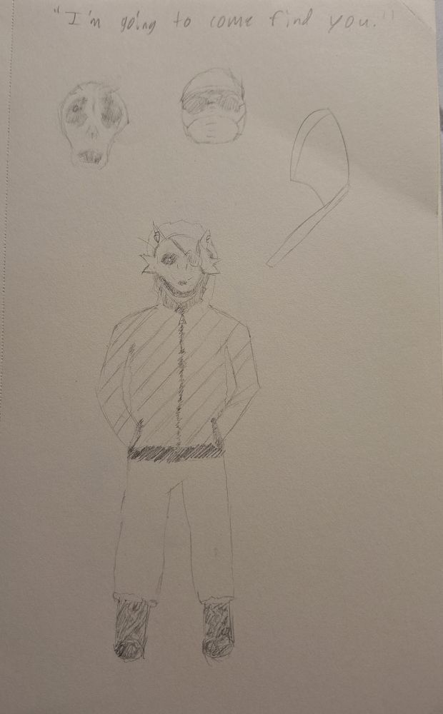 "I'm going to come find you." The title of the sketches.

Three sketches in a row:

The one on the left is Michael Afton's face exposed, decomposing from FNAF:SL events. 

His hair is mostly gone, and his left eye is sunken shut. In place of his right eye is a small dot, indicating sight. His nose is torn, basically like Voldemort's. His cheeks are caved, giving form to his skull. His mouth is agape, and most of his teeth are missing.

The one in the middle is a subtle disguise for Michael, a ball cap covering the top of his head with shades and a doctor's mask on his face.

The one on the right is an axe.

Below these sketches is the largest sketch, a rendition of Michael directly after FNAF:SL events.

Wearing a jacket, jeans, and boots, Michael has the hood up and a Foxy mask on to cover his face.

The mask is sporting the signature eyepatch on its left. (The wrong side for Foxy, but perfect for Michael.)

The only thing from his face that can be seen is the single, glowing dot.

The jacket is diagonally striped.
His hands are in his jacket pockets.

The artist didn't put much effort into the boots. That's because front-facing shoes are cringe.