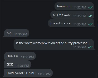 me: hmmmm
me: OH MY GOD
me: the substance
puff: o-o
me: is the white women version of the nutty professor :|
puff: DONT U
puff: GOD
puff: HAVE SOME SHAME