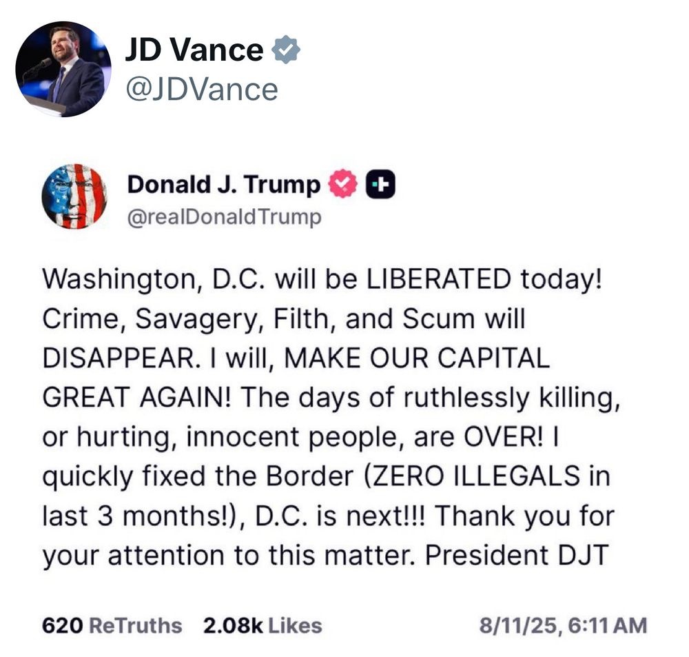 JD Vance reposted his dom’s post

Donald J. Trump posted:
Washington, D.C. will be LIBERATED today!
Crime, Savagery, Filth, and Scum will DISAPPEAR. I will, MAKE OUR CAPITAL GREAT AGAIN! The days of ruthlessly killing, or hurting, innocent people, are OVER! I quickly fixed the Border (ZERO ILLEGALS in last 3 months!), D.C. is next!!! Thank you for your attention to this matter. President DJT
620 ReTruths 2.08k Likes
8/11/25, 6:11 AM
