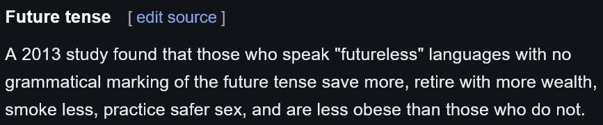 Excerpt from Wikipedia under the heading "Future tense" reading:
"A 2013 study found that those who speak "futureless" languages with no grammatical marking of the future tense save more, retire with more wealth, smoke less, practice safer sex, and are less obese than those who do not."