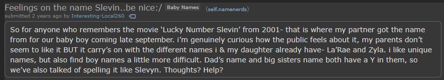 Post on r/namenerds entitled "Feelings on the name Slevin..be nice:/"
It reads:
"So for anyone who remembers the movie ‘Lucky Number Slevin’ from 2001- that is where my partner got the name from for our baby boy coming late september. i’m genuinely curious how the public feels about it, my parents don’t seem to like it BUT it carry’s on with the different names i & my daughter already have- La’Rae and Zyla. i like unique names, but also find boy names a little more difficult. Dad’s name and big sisters name both have a Y in them, so we’ve also talked of spelling it like Slevyn. Thoughts? Help?"