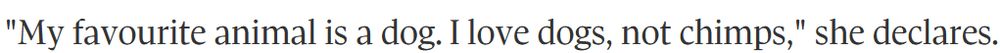 Quote from 2011 'Globe and Mail' article on Jane Goodall:
"My favourite animal is a dog. I love dogs, not chimps," she declares.
