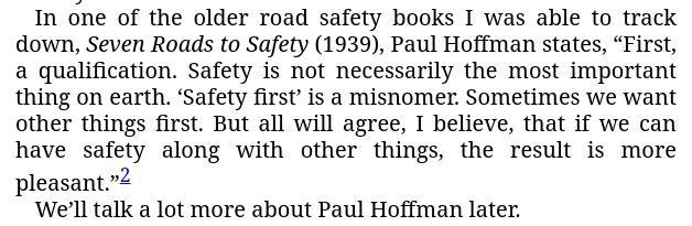 from Killed by a Traffic Engineer: "In one of the older road safety books I was able to track down, Seven Roads to Safety (1939), Paul Hoffman states, “First, a qualification. Safety is not necessarily the most important thing on earth. ‘Safety first’ is a misnomer. Sometimes we want other things first. But all will agree, I believe, that if we can have safety along with other things, the result is more pleasant.”

We’ll talk a lot more about Paul Hoffman later."