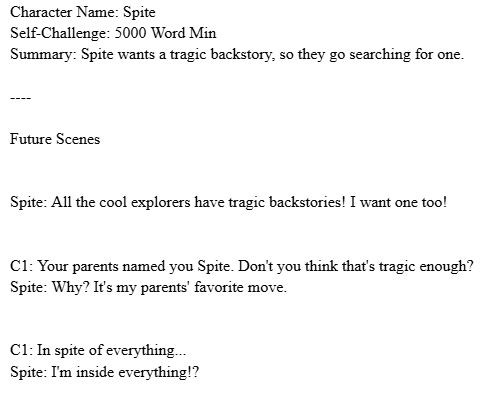 A screenshot of a document story outline.

Character Name: Spite
Self-Challenge: 5000 Word Min
Summary: Spite wants a tragic backstory, so they go searching for one.

----

Future Scenes


Spite: All the cool explorers have tragic backstories! I want one too!


C1: Your parents named you Spite. Don't you think that's tragic enough?
Spite: Why? It's my parents' favorite move.


C1: In spite of everything...
Spite: I'm inside everything!?