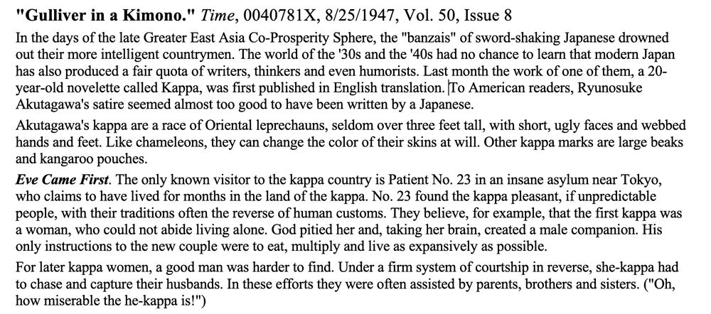 screencap of the opening paragraph of review of Akutagawa's Kappa, translated by Shiojiri. Full text of this portion:
"Gulliver in a Kimono." Time, 0040781X, 8/25/1947, Vol. 50, Issue 8
In the days of the late Greater East Asia Co-Prosperity Sphere, the "banzais" of sword-shaking Japanese drowned out their more intelligent countrymen. The world of the '30s and the '40s had no chance to learn that modern Japan has also produced a fair quota of writers, thinkers and even humorists. Last month the work of one of them, a 20-year-old novelette called Kappa, was first published in English translation. To American readers, Ryunosuke Akutagawa's satire seemed almost too good to have been written by a Japanese.
Akutagawa's kappa are a race of Oriental leprechauns, seldom over three feet tall, with short, ugly faces and webbed hands and feet. Like chameleons, they can change the color of their skins at will. Other kappa marks are large beaks and kangaroo pouches.
Eve Came First. The only known visitor to the kappa country is Patient No. 23 in an insane asylum near Tokyo, who claims to have lived for months in the land of the kappa. No. 23 found the kappa pleasant, if unpredictable people, with their traditions often the reverse of human customs. They believe, for example, that the first kappa was a woman, who could not abide living alone. God pitied her and, taking her brain, created a male companion. His only instructions to the new couple were to eat, multiply and live as expansively as possible.
For later kappa women, a good man was harder to find. Under a firm system of courtship in reverse, she-kappa had to chase and capture their husbands. In these efforts they were often assisted by parents, brothers and sisters. ("Oh, how miserable the he-kappa is!").