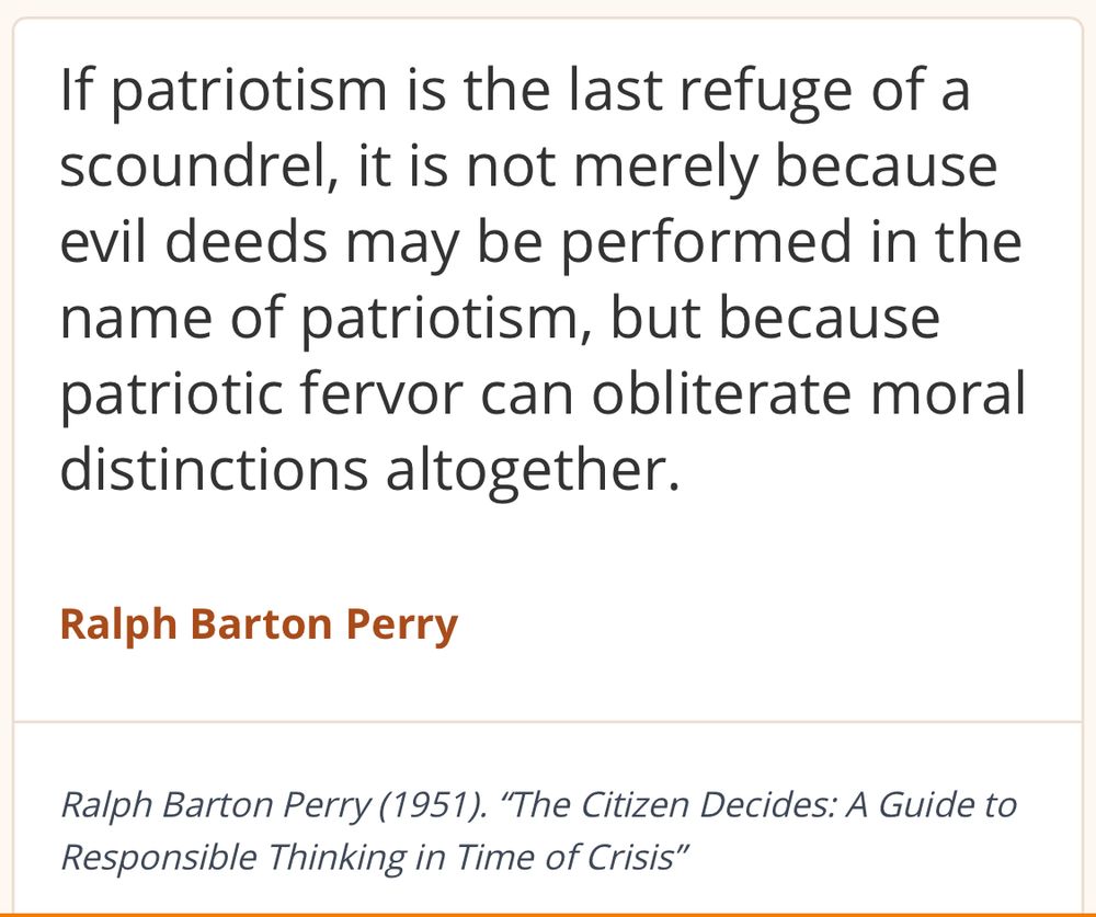 If patriotism is the last refuge of a scoundrel, it is not merely because evil deeds may be performed in the name of patriotism, but because patriotic fervor can obliterate moral distinctions altogether.
Ralph Barton Perry
Ralph Barton Perry (1951). "The Citizen Decides: A Guide to Responsible Thinking in Time of Crisis"