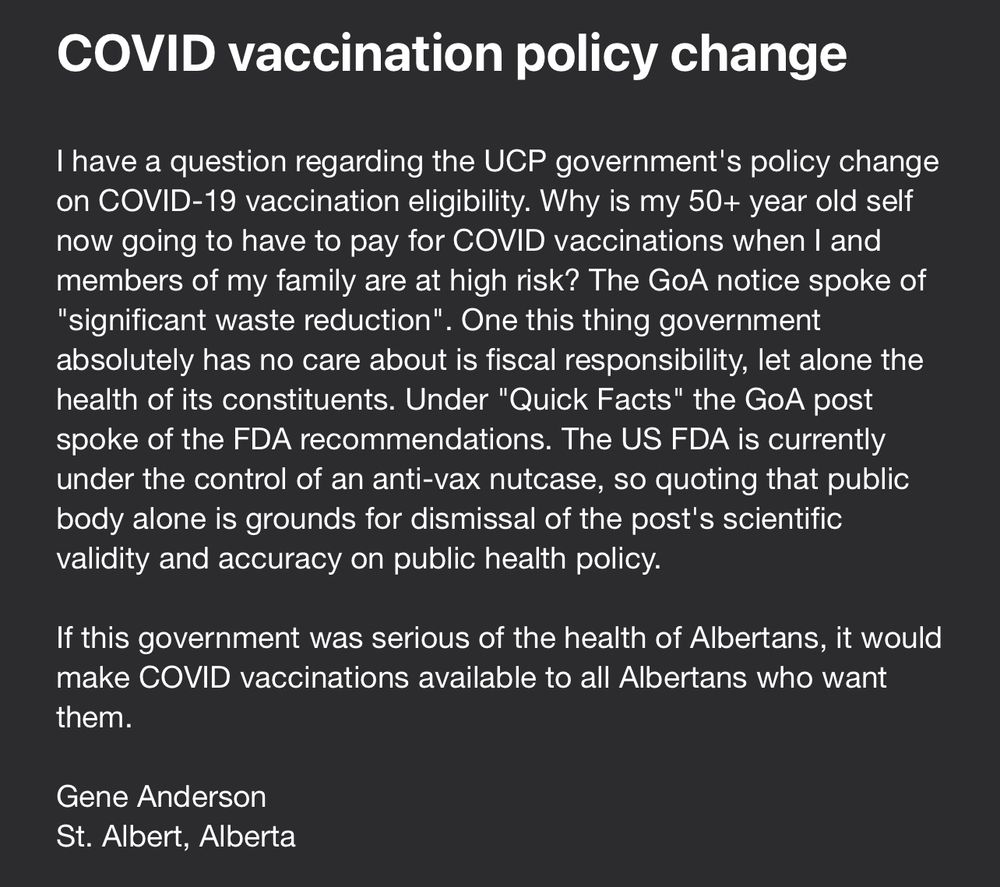 I have a question regarding the UCP government's policy change on COVID-19 vaccination eligibility. Why is my 50+ year old self now going to have to pay for COVID vaccinations when I and members of my family are at high risk? The GoA notice spoke of "significant waste reduction". One this thing government absolutely has no care about is fiscal responsibility, let alone the health of its constituents. Under "Quick Facts" the GoA post spoke of the FDA recommendations. The US FDA is currently under the control of an anti-vax nutcase, so quoting that public body alone is grounds for dismissal of the post's scientific validity and accuracy on public health policy.

If this government was serious of the health of Albertans, it would make COVID vaccinations available to all Albertans who want them.