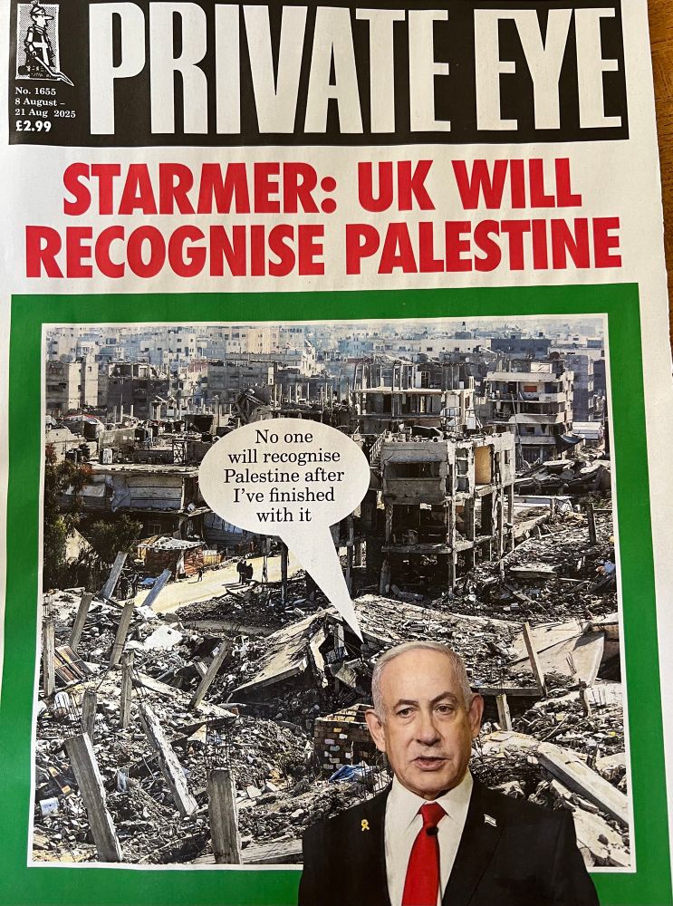 Private Eye cover 

Starmer: UK will recognise Palestine

Over a photo of decimated Gaza & Netanyahu saying “No one will recognise Palestine after I’ve finished with it “