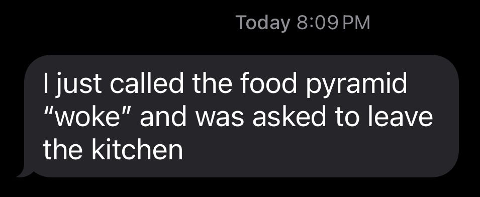 I just called the food pyramid
"woke" and was asked to leave the kitchen