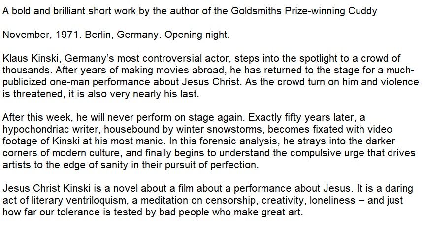 The blurb for the book. 

A bold and brilliant short work by the author of the Goldsmiths Prize-winning Cuddy

November, 1971. Berlin, Germany. Opening night.

Klaus Kinski, Germany’s most controversial actor, steps into the spotlight to a crowd of thousands. After years of making movies abroad, he has returned to the stage for a much-publicized one-man performance about Jesus Christ. As the crowd turn on him and violence is threatened, it is also very nearly his last.

After this week, he will never perform on stage again. Exactly fifty years later, a hypochondriac writer, housebound by winter snowstorms, becomes fixated with video footage of Kinski at his most manic. In this forensic analysis, he strays into the darker corners of modern culture, and finally begins to understand the compulsive urge that drives artists to the edge of sanity in their pursuit of perfection.

Jesus Christ Kinski is a novel about a film about a performance about Jesus. It is a daring act of literary ventriloquism, a meditation on censorship, creativity, loneliness – and just how far our tolerance is tested by bad people who make great art. 