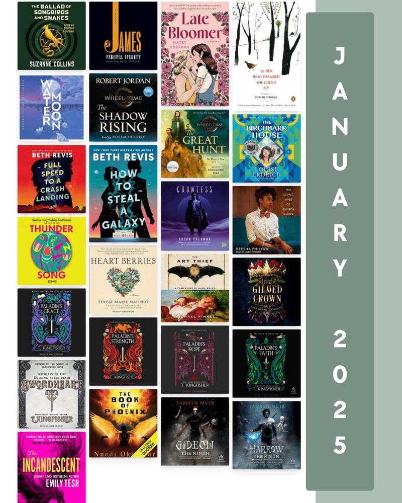 January 2025 cover collage
Book covers:
The Ballad of Songbirds and Snakes
James
Late Bloomer
The Hen who Dreamed she Could Fly
Water Moon
The shadow rising
The great hunt
The birchbark house
Full speed to a crash landing
How to steal a galaxy 
Countess
The secret lives of church ladies 
Thunder song
Heart berries
The art thief
The gilded crown
Paladin’s grace
Paladin’s strength 
Paladin’s hope
Paladin’s faith
Swordheart
The book of phoenix
Gideon the ninth
Harrow the ninth
The Incandescent
