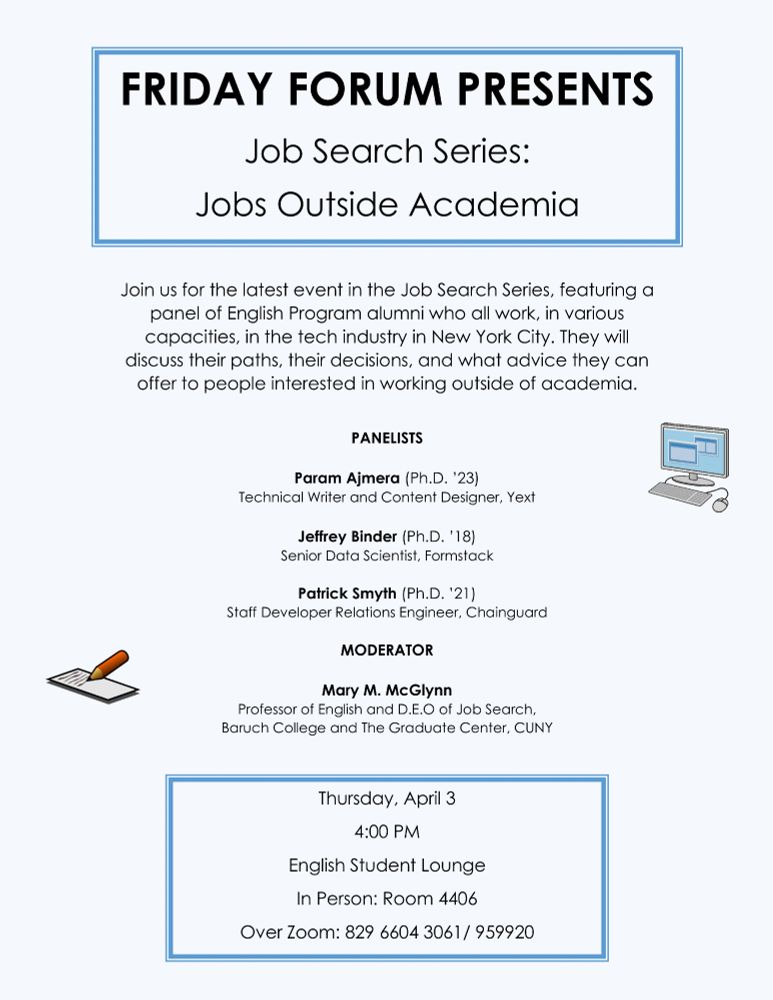 Light blue poster with images of a computer and a paper and pencil with black text that reads:

FRIDAY FORUM PRESENTS
Job Search Series:
Jobs Outside Academia

Join us for the latest event in the Job Search Series, featuring a panel of English Program alumni who all work, in various capacities, in the tech industry in New York City. They will discuss their paths, their decisions, and what advice they can offer to people interested in working outside of academia.

PANELISTS

Param Ajmera (Ph.D. ’23)
Technical Writer and Content Designer, Yext

Jeffrey Binder (Ph.D. ’18)
Senior Data Scientist, Formstack

Patrick Smyth (Ph.D. ’21)
Staff Developer Relations Engineer, Chainguard

MODERATOR

Mary M. McGlynn
Professor of English and D.E.O of Job Search, Baruch College and The Graduate Center, CUNY

Thursday, April 3
4:00 PM
English Student Lounge
In Person: Room 4406
Over Zoom: 829 6604 3061/ 959920
