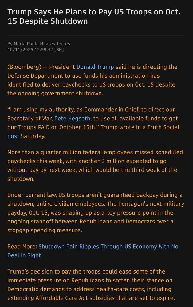 Trump Says He Plans to Pay US Troops on Oct.
15 Despite Shutdown
By María Paula Mijares Torres
10/11/2025 12:59:42 [BN]
(Bloomberg) -- President Donald Trump said he is directing the Defense Department to use funds his administration has identified to deliver paychecks to US troops on Oct. 15 despite the ongoing government shutdown.
"I am using my authority, as Commander in Chief, to direct our Secretary of War, Pete Hegseth, to use all available funds to get our Troops PAID on October 15th," Trump wrote in a Truth Social post Saturday.
More than a quarter million federal employees missed scheduled paychecks this week, with another 2 million expected to go without pay by next week, which would be the third week of the shutdown.
Under current law, US troops aren't guaranteed backpay during a shutdown, unlike civilian employees. The Pentagon's next military payday, Oct. 15, was shaping up as a key pressure point in the ongoing standoff between Republicans and Democrats over a stopgap spending measure.
Read More: Shutdown Pain Ripples Through US Economy With No Deal in Sight
Trump's decision to pay the troops could ease some of the immediate pressure on Republicans to soften their stance on Democratic demands to address health-care costs, including extending Affordable Care Act subsidies that are set to expire.