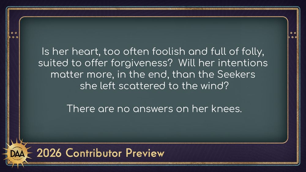 A fanfic excerpt that reads:
Is her heart, too often foolish and full of folly, suited to offer forgiveness? Will her intentions matter more, in the end, than the Seekers she left scattered to the wind? There are no answers on her knees.