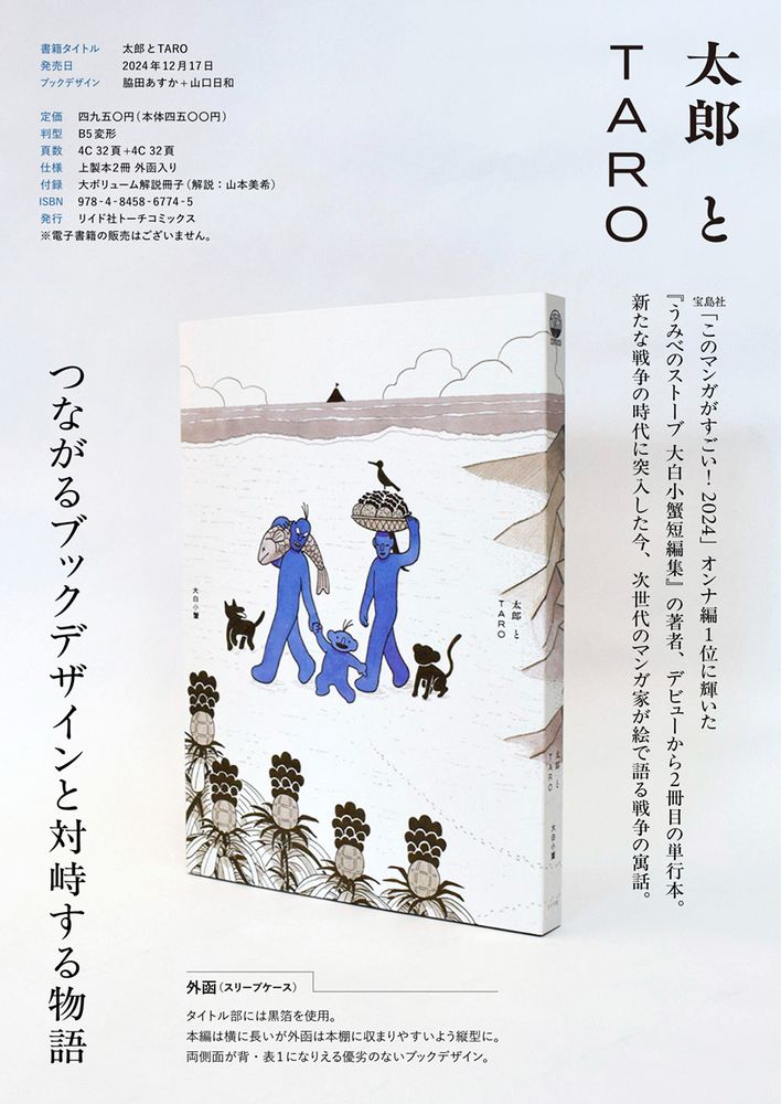 太郎とTARO

宝島社「このマンガがすごい！2024」オンナ編1位に輝いた『うみべのストーブ 大白小蟹短編集』の著者、デビューから2冊目の単行本。新たな戦争の時代に突入した今、次世代のマンガ家が絵で語る戦争の寓話。

つながるブックデザインと対峙する物語

外函（スリーブケース）
タイトル部には黒箔を使用。
本編は横に長いが外函は本棚に収まりやすいよう縦型に。
両側面が背・表1になりえる優劣のないブックデザイン。

書籍タイトル　太郎とTARO
発売日　2024年12月17日
ブックデザイン　脇田あすか+山口日和

定価　4950円（本体4500円）
判型　B5変形
頁数　4C32頁+4C32頁
仕様　上製本2冊　外函入り
付録　大ボリューム解説冊子（解説：山本美希）
ISBN　978-4-8458-6774-5
発行　リイド社トーチコミックス
※電子書籍の販売はございません。