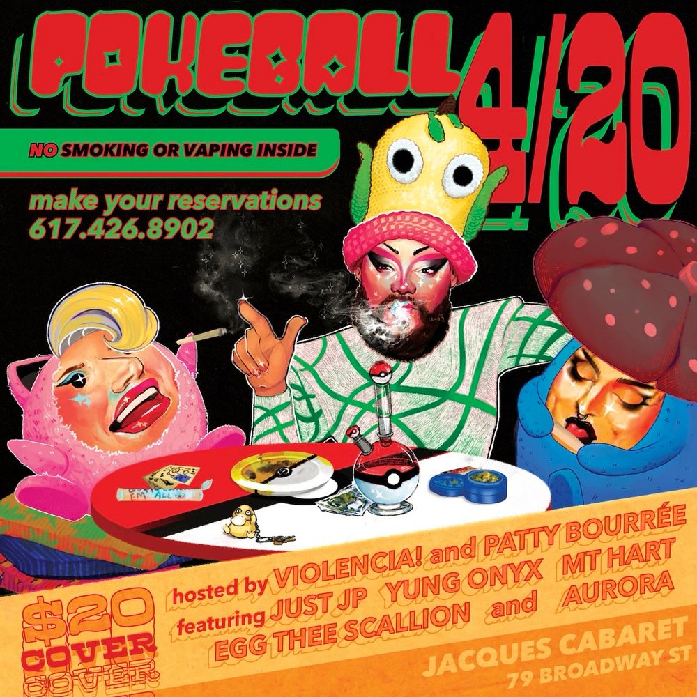 Patty Bourrée as Jigglypuff, JP wearing a Weepinbell hat, Violencia! as Vileplume, sitting around a table shmokin weed. Text reads: “Pokeball 4/20, no smoking or vaping inside. Make your reservations: 617.426.8902. $20 cover. Hosted by Violencia! and Patty Bourrée featuring Just JP, Yung Onyx, MT Hart, Egg Thee Scallion and Aurora. At Jacques Cabaret, 79 Broadway st.