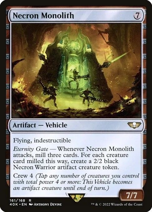 Magic card
Necron Monolith
{7}
Artifact — Vehicle

Flying, indestructible

Eternity Gate — Whenever this Vehicle attacks, mill three cards. For each creature card milled this way, create a 2/2 black Necron Warrior artifact creature token.

Crew 4 (Tap any number of creatures you control with total power 4 or more: This Vehicle becomes an artifact creature until end of turn.)

7/7 