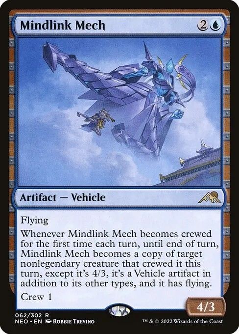 Magic card
Mindlink Mech
{2}{U}
Artifact — Vehicle

Flying

Whenever this Vehicle becomes crewed for the first time each turn, until end of turn, this Vehicle becomes a copy of target nonlegendary creature that crewed it this turn, except it’s 4/3, it’s a Vehicle artifact in addition to its other types, and it has flying.

Crew 1

4/3 