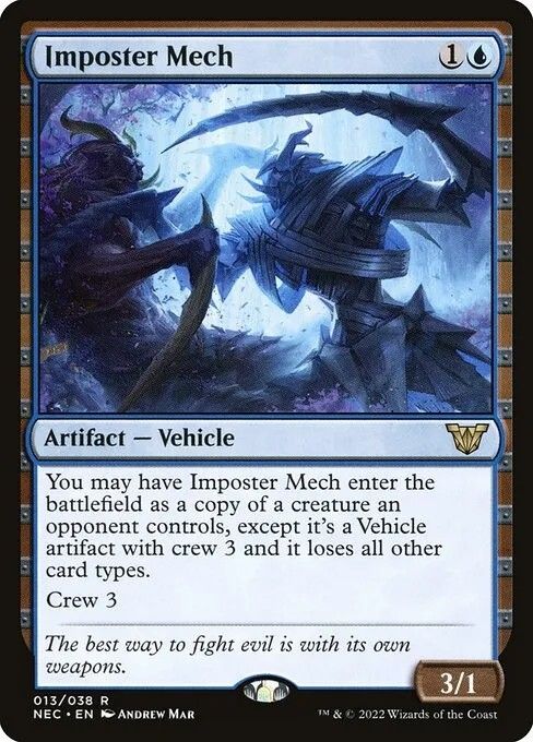Magic card: Imposter Mech
{1}{U}
Artifact — Vehicle

You may have this Vehicle enter as a copy of a creature an opponent controls, except it’s a Vehicle artifact with crew 3 and it loses all other card types.

Crew 3

The best way to fight evil is with its own weapons.

3/1 