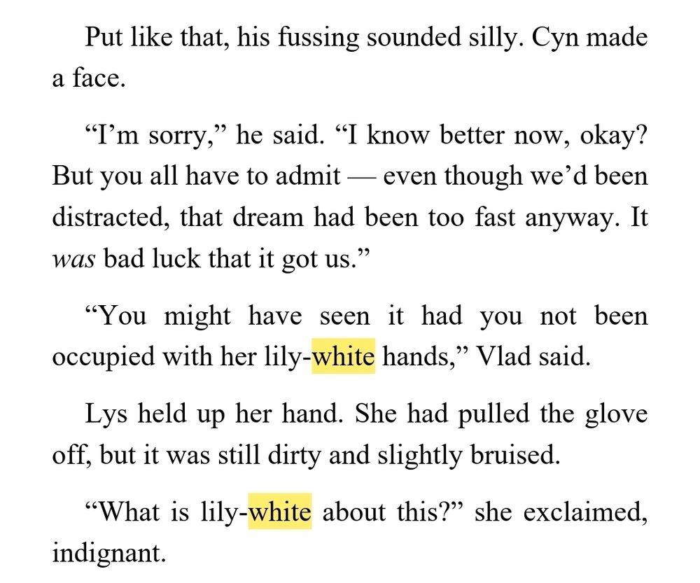 Put like that, his fussing sounded silly. Cyn made a face.
“I’m sorry,” he said. “I know better now, okay? But you all have to admit — even though we’d been distracted, that dream had been too fast anyway. It was bad luck that it got us.”
“You might have seen it had you not been occupied with her lily-white hands,” Vlad said.
Lys held up her hand. She had pulled the glove off, but it was still dirty and slightly bruised.
“What is lily-white about this?” she exclaimed, indignant.
