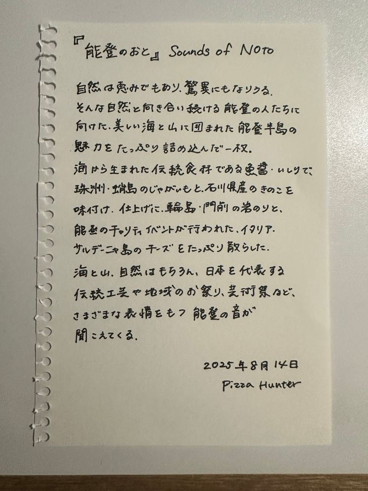 能登のおと Sounds of Noto

自然は恵みでもあり、驚異にもなりうる。
そんな自然と向き合い続ける能登の人たちに向けた、美しい海と山に囲まれた能登半島の魅力をたっぷり詰め込んだ一枚。
海から生まれた伝統食材である魚醤・いしりで、珠洲・蛸島のじゃがいもと、石川県産のきのこを味付け。仕上げに輪島・門前の岩のりと、能登のチャリティイベントが行われたイタリア・サルデーニャ島のチーズをたっぷり散らした。
海と山、自然はもちろん、日本を代表する伝統工芸や地域のお祭り、芸術祭など、さまざまな表情をもつ能登の音が聞こえてくる。