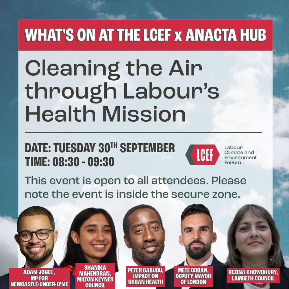 Graphic for Labour Climate and Environment Forum event.

Titled: Cleaning the Air through Labour's Health Mission
Date: Tuesday 30th September
Time: 08:30 - 09:30

This event is open to all attendees. Please note the event is inside the secure zone.

Panellists:
Adam Jogee, MP for Newcastle-Under-Lyme
Shanika Mahendran, Milton Keynes Council
Peter Babudu, Impact on Urban Health
Mete Coban, Deputy Mayor of London
Rezina Chowdhury, Lambeth Council